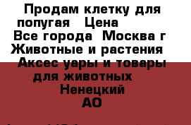 Продам клетку для попугая › Цена ­ 3 000 - Все города, Москва г. Животные и растения » Аксесcуары и товары для животных   . Ненецкий АО